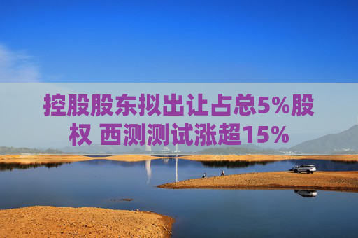 控股股东拟出让占总5%股权 西测测试涨超15%