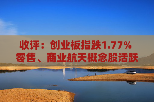 收评：创业板指跌1.77% 零售、商业航天概念股活跃