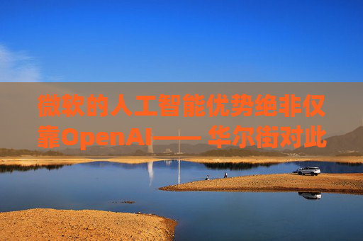 微软的人工智能优势绝非仅靠OpenAI—— 华尔街对此青睐有加