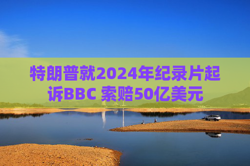 特朗普就2024年纪录片起诉BBC 索赔50亿美元