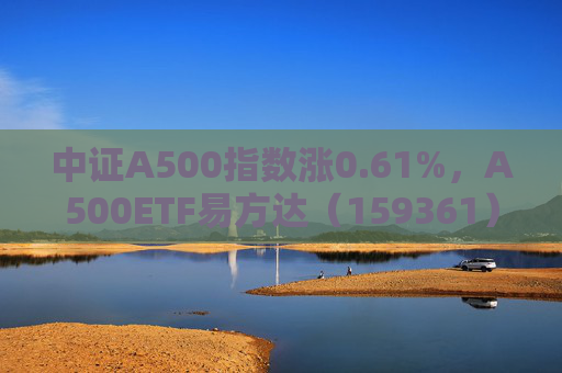 中证A500指数涨0.61%，A500ETF易方达（159361）昨日“吸金”超3.3亿；社保基金会：充分发挥长期资金、耐心资本作用
