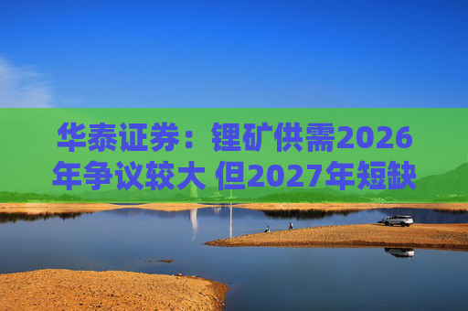 华泰证券：锂矿供需2026年争议较大 但2027年短缺是确定的