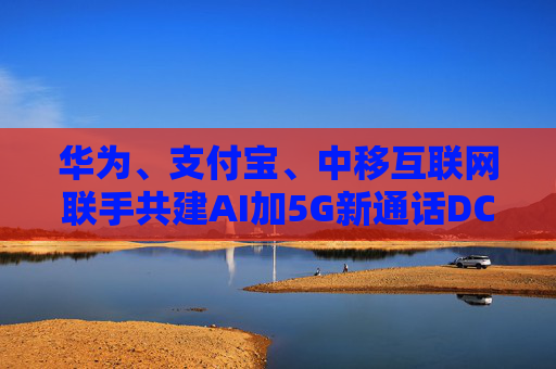 华为、支付宝、中移互联网联手共建AI加5G新通话DC生态
