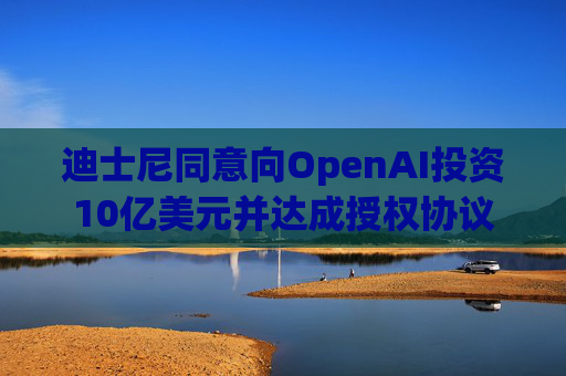 迪士尼同意向OpenAI投资10亿美元并达成授权协议