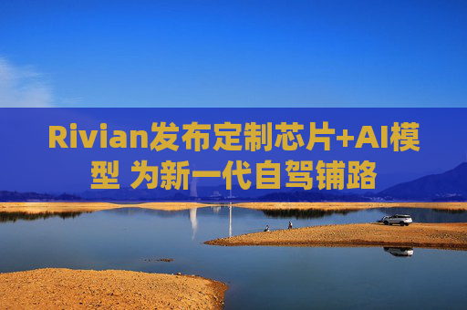 Rivian发布定制芯片+AI模型 为新一代自驾铺路