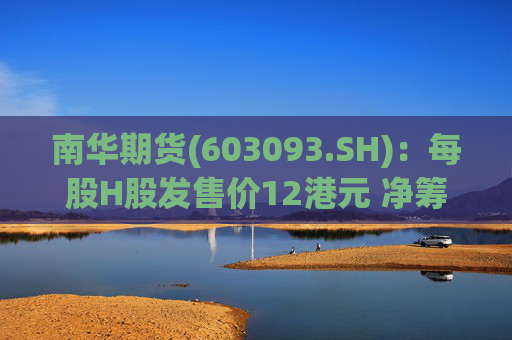 南华期货(603093.SH)：每股H股发售价12港元 净筹额约为12.03亿港元