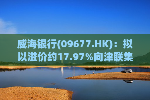 威海银行(09677.HK)：拟以溢价约17.97%向津联集团发行不超过1.5亿股H股股份