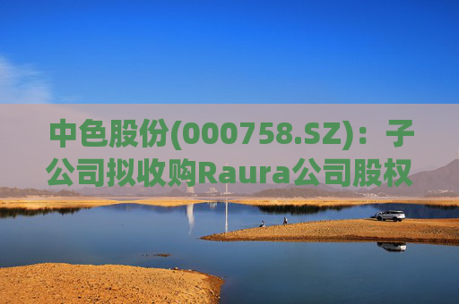 中色股份(000758.SZ)：子公司拟收购Raura公司股权涉及矿业权投资