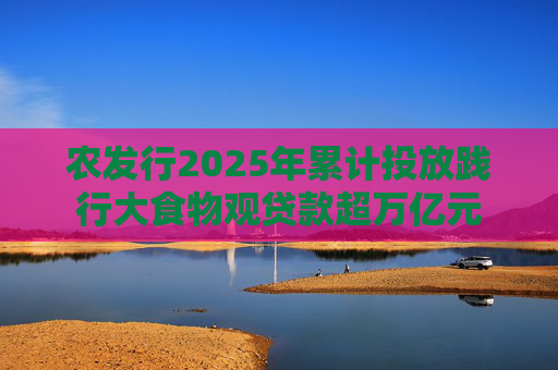 农发行2025年累计投放践行大食物观贷款超万亿元  第1张