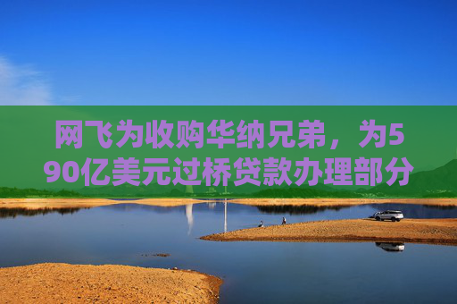 网飞为收购华纳兄弟，为590亿美元过桥贷款办理部分再融资