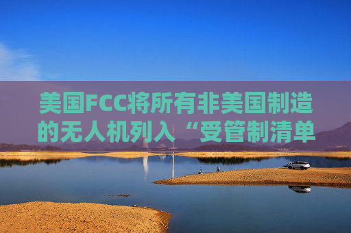 美国FCC将所有非美国制造的无人机列入“受管制清单”，大疆回应