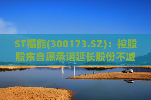 ST福能(300173.SZ)：控股股东自愿承诺延长股份不减持期限