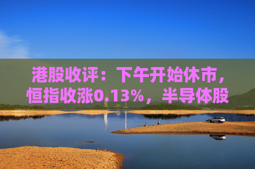 港股收评：下午开始休市，恒指收涨0.13%，半导体股活跃，三大航空股弱势