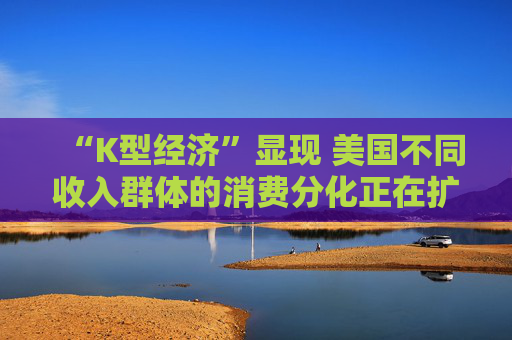 “K型经济”显现 美国不同收入群体的消费分化正在扩大