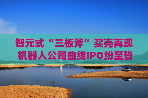 智元式“三板斧”买壳再现 机器人公司曲线IPO纷至沓来？