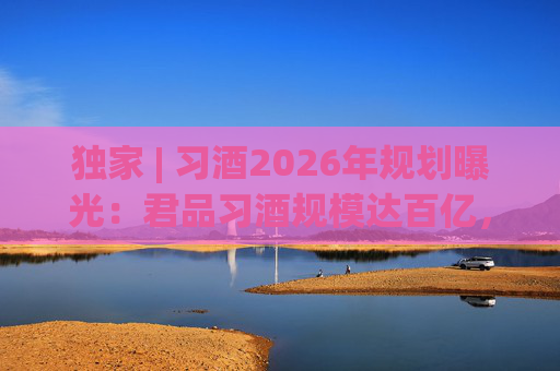 独家 | 习酒2026年规划曝光：君品习酒规模达百亿，全国布局金钻系列