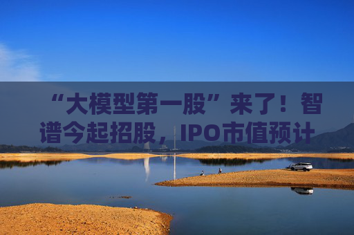 “大模型第一股”来了！智谱今起招股，IPO市值预计超511亿港元