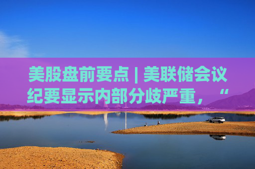 美股盘前要点 | 美联储会议纪要显示内部分歧严重，“大空头”否认做空特斯拉