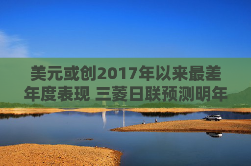 美元或创2017年以来最差年度表现 三菱日联预测明年继续承压