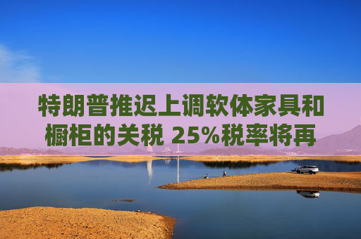 特朗普推迟上调软体家具和橱柜的关税 25%税率将再维持一年  第1张