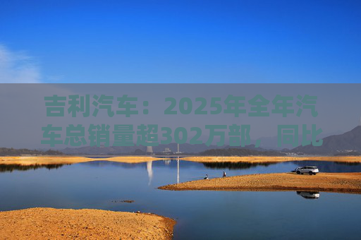 吉利汽车：2025年全年汽车总销量超302万部，同比增长约39%