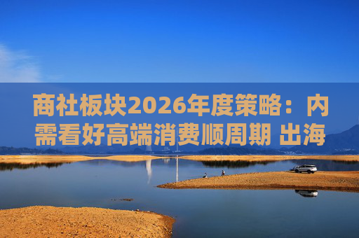 商社板块2026年度策略：内需看好高端消费顺周期 出海关注龙头Α