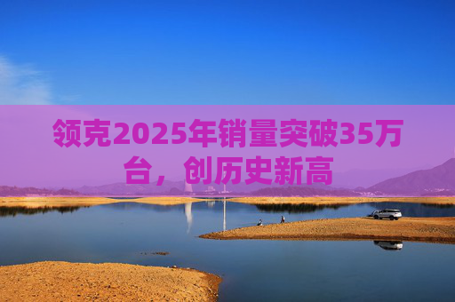 领克2025年销量突破35万台，创历史新高
