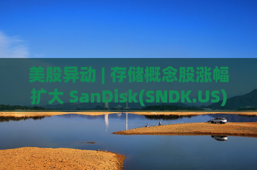 美股异动 | 存储概念股涨幅扩大 SanDisk(SNDK.US)大涨超11%