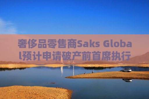 奢侈品零售商Saks Global预计申请破产前首席执行官将卸任