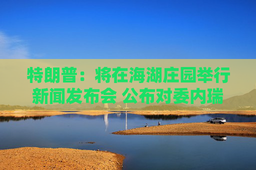 特朗普：将在海湖庄园举行新闻发布会 公布对委内瑞拉行动细节