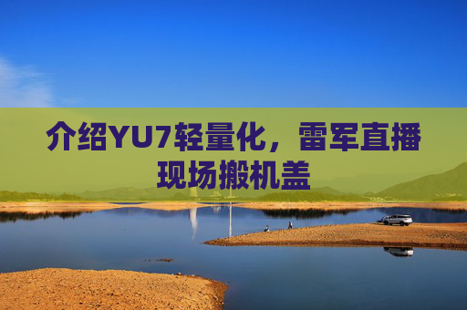 介绍YU7轻量化，雷军直播现场搬机盖