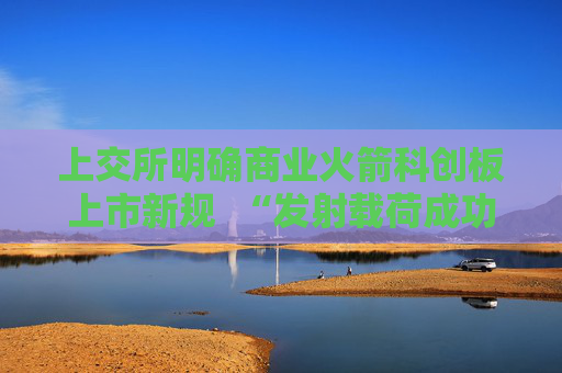 上交所明确商业火箭科创板上市新规  “发射载荷成功入轨”成核心门槛