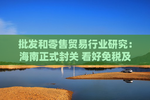 批发和零售贸易行业研究：海南正式封关 看好免税及顺周期服务