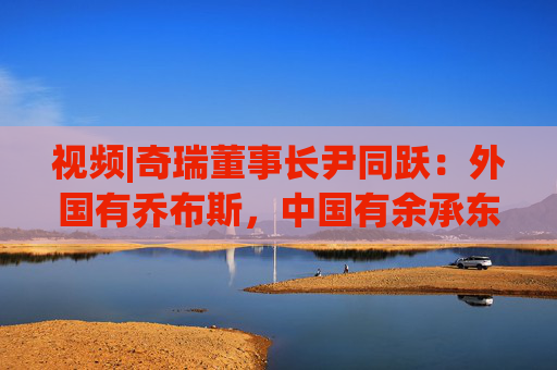 视频|奇瑞董事长尹同跃：外国有乔布斯，中国有余承东 对技术有极致的追求