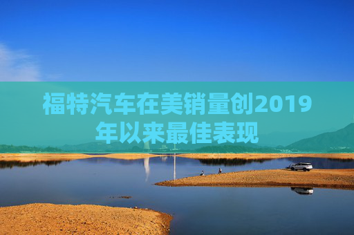 福特汽车在美销量创2019年以来最佳表现