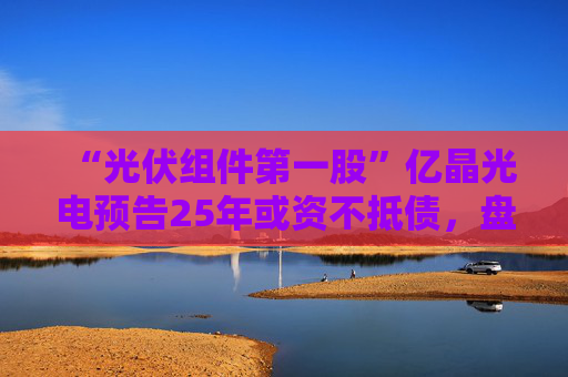 “光伏组件第一股”亿晶光电预告25年或资不抵债，盘中大跌超8%