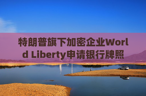 特朗普旗下加密企业World Liberty申请银行牌照