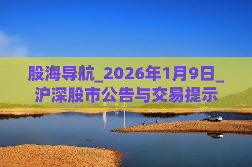 股海导航_2026年1月9日_沪深股市公告与交易提示
