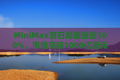 MiniMax首日尾盘涨近100%，市值突破1000亿港元，引爆港股A股两地市场