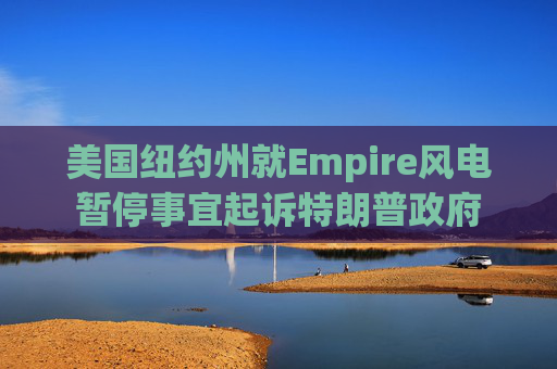 美国纽约州就Empire风电暂停事宜起诉特朗普政府