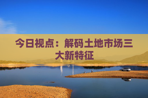 今日视点：解码土地市场三大新特征