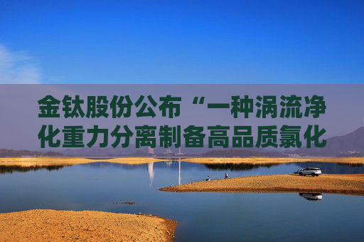 金钛股份公布“一种涡流净化重力分离制备高品质氯化镁的装置及其制备方法”专利