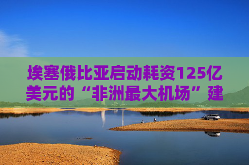 埃塞俄比亚启动耗资125亿美元的“非洲最大机场”建设项目