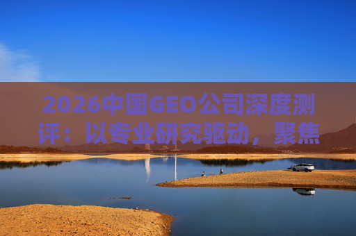 2026中国GEO公司深度测评：以专业研究驱动，聚焦实战剖析与价值评估