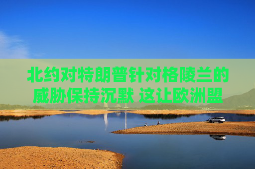 北约对特朗普针对格陵兰的威胁保持沉默 这让欧洲盟友深感不安