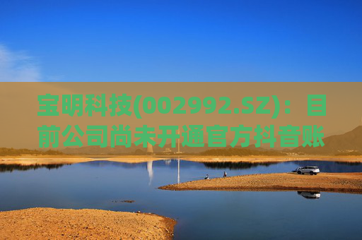 宝明科技(002992.SZ)：目前公司尚未开通官方抖音账号，因此不存在账号更新情况
