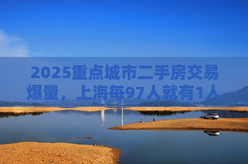 2025重点城市二手房交易爆量，上海每97人就有1人买二手房
