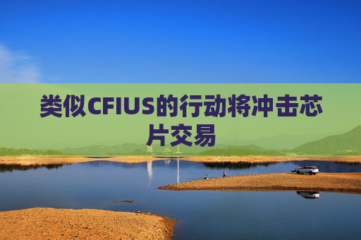 类似CFIUS的行动将冲击芯片交易