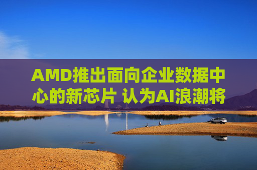 AMD推出面向企业数据中心的新芯片 认为AI浪潮将持续推进