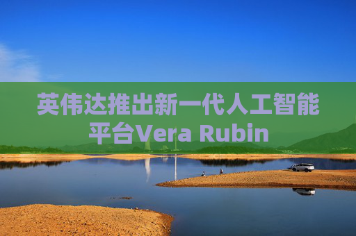 英伟达推出新一代人工智能平台Vera Rubin
